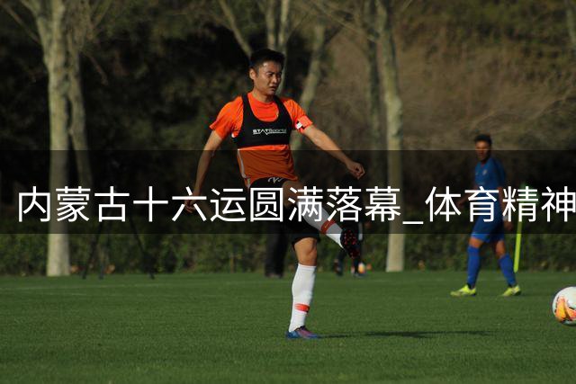 内蒙古十六运圆满落幕 体育精神永续传承